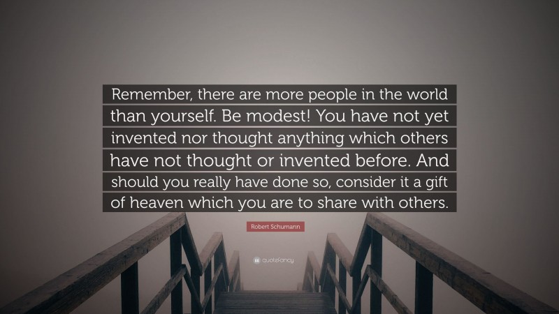 Robert Schumann Quote: “Remember, there are more people in the world than yourself. Be modest! You have not yet invented nor thought anything which others have not thought or invented before. And should you really have done so, consider it a gift of heaven which you are to share with others.”