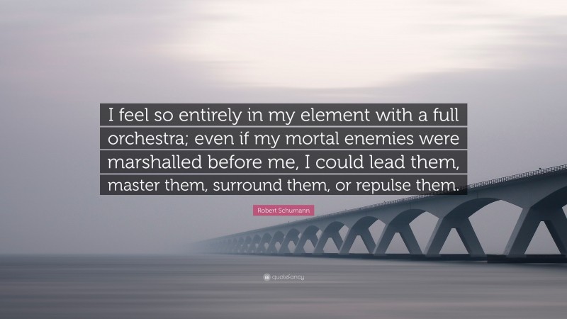 Robert Schumann Quote: “I feel so entirely in my element with a full orchestra; even if my mortal enemies were marshalled before me, I could lead them, master them, surround them, or repulse them.”