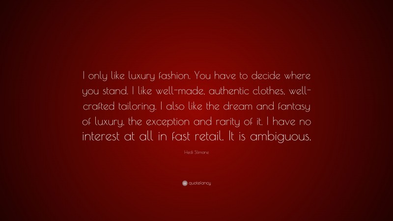 Hedi Slimane Quote: “I only like luxury fashion. You have to decide where you stand. I like well-made, authentic clothes, well-crafted tailoring. I also like the dream and fantasy of luxury, the exception and rarity of it. I have no interest at all in fast retail. It is ambiguous.”