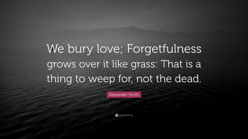 Alexander Smith Quote: “We bury love; Forgetfulness grows over it like grass: That is a thing to weep for, not the dead.”