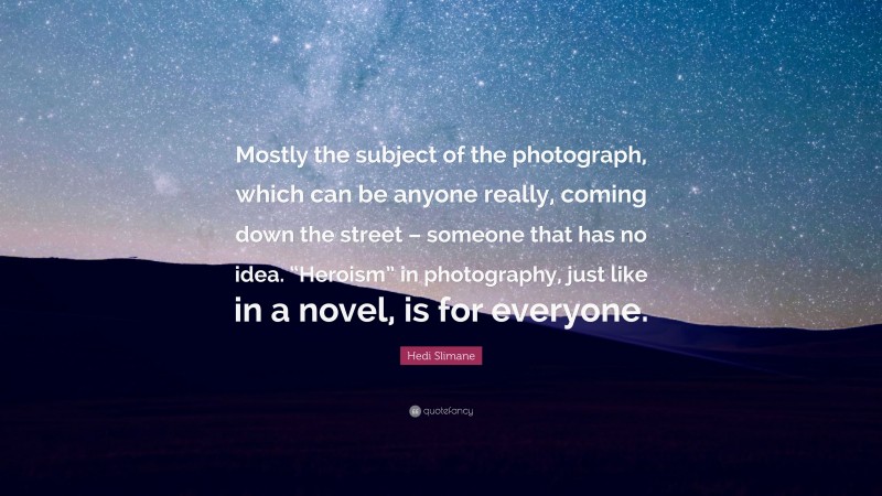 Hedi Slimane Quote: “Mostly the subject of the photograph, which can be anyone really, coming down the street – someone that has no idea. “Heroism” in photography, just like in a novel, is for everyone.”
