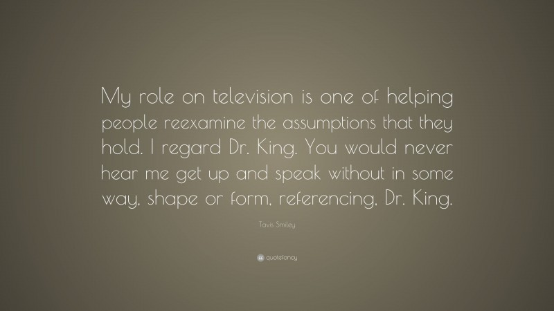 Tavis Smiley Quote: “My role on television is one of helping people reexamine the assumptions that they hold. I regard Dr. King. You would never hear me get up and speak without in some way, shape or form, referencing, Dr. King.”