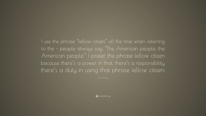Tavis Smiley Quote: “I use the phrase “fellow citizen” all the time when referring to the – people always say, “The American people, the American people.” I prefer the phrase fellow citizen because there’s a power in that, there’s a responsibility, there’s a duty in using that phrase fellow citizen.”