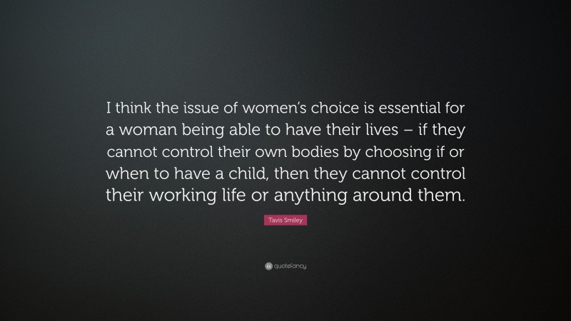 Tavis Smiley Quote: “I think the issue of women’s choice is essential for a woman being able to have their lives – if they cannot control their own bodies by choosing if or when to have a child, then they cannot control their working life or anything around them.”