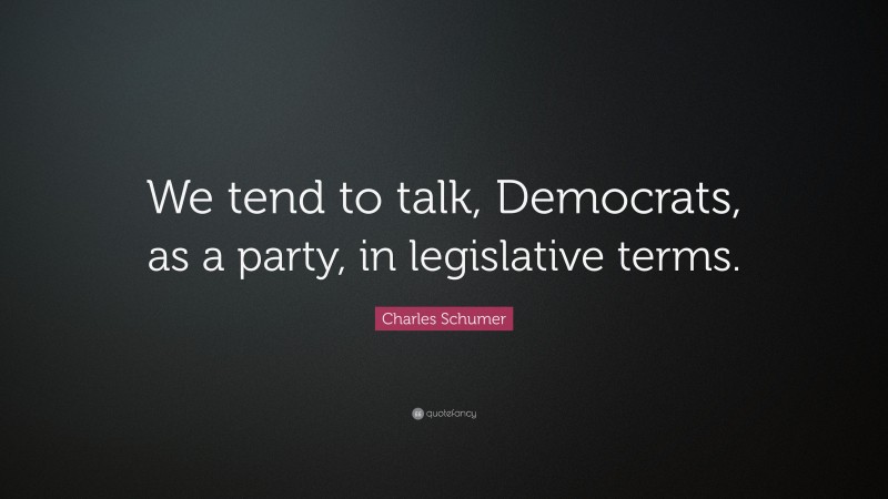 Charles Schumer Quote: “We tend to talk, Democrats, as a party, in legislative terms.”