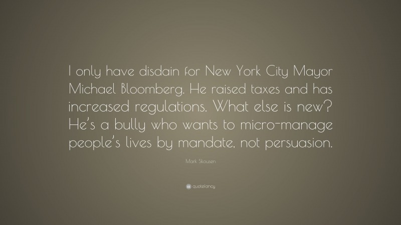 Mark Skousen Quote: “I only have disdain for New York City Mayor Michael Bloomberg. He raised taxes and has increased regulations. What else is new? He’s a bully who wants to micro-manage people’s lives by mandate, not persuasion.”