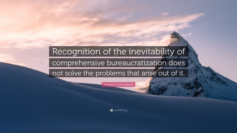 Joseph A. Schumpeter Quote: “Recognition of the inevitability of comprehensive bureaucratization does not solve the problems that arise out of it.”