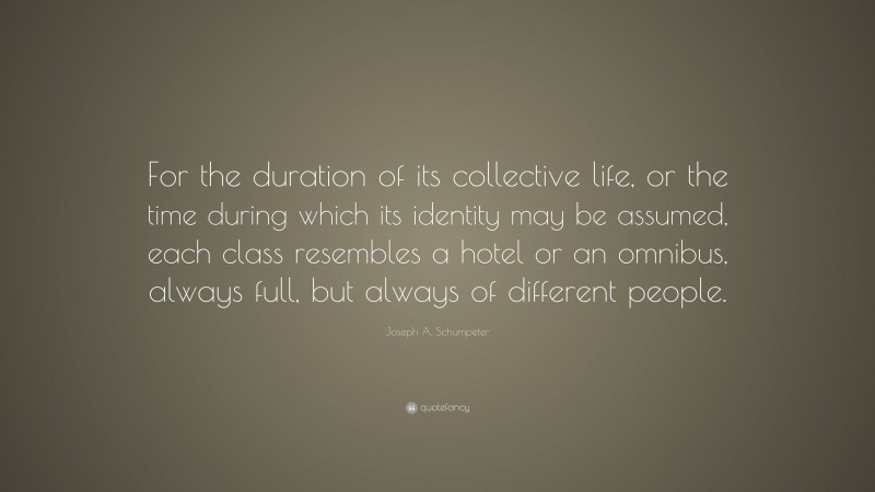 Joseph A. Schumpeter Quote: “For the duration of its collective life, or the time during which its identity may be assumed, each class resembles a hotel or an omnibus, always full, but always of different people.”