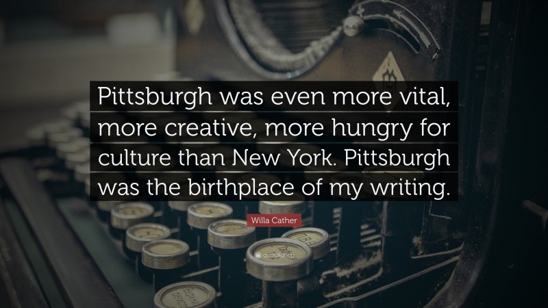 Willa Cather Quote: “Pittsburgh was even more vital, more creative, more hungry for culture than New York. Pittsburgh was the birthplace of my writing.”