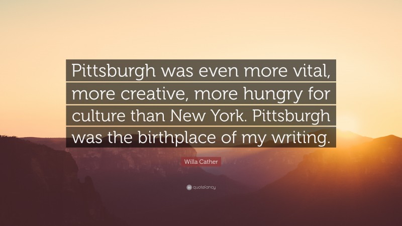 Willa Cather Quote: “Pittsburgh was even more vital, more creative, more hungry for culture than New York. Pittsburgh was the birthplace of my writing.”