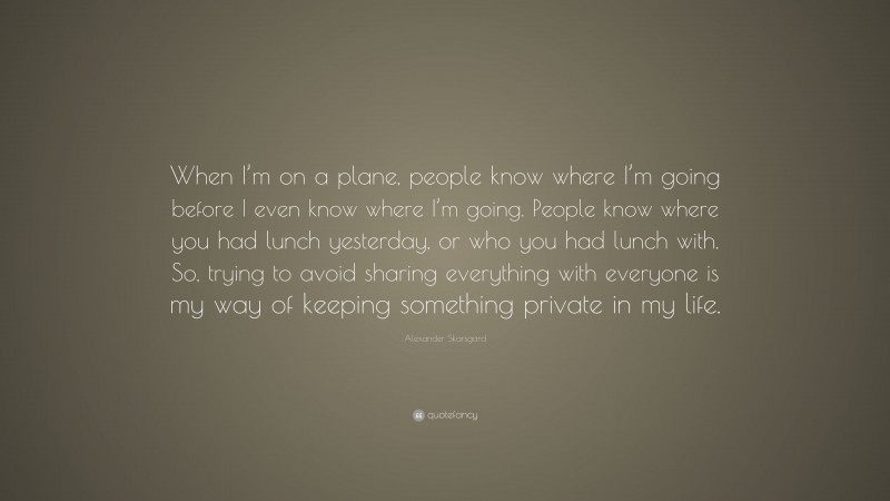Alexander Skarsgard Quote: “When I’m on a plane, people know where I’m going before I even know where I’m going. People know where you had lunch yesterday, or who you had lunch with. So, trying to avoid sharing everything with everyone is my way of keeping something private in my life.”