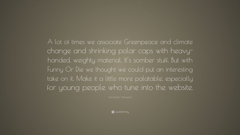Alexander Skarsgard Quote: “A lot of times we associate Greenpeace and climate change and shrinking polar caps with heavy-handed, weighty material. It’s somber stuff. But with Funny Or Die we thought we could put an interesting take on it. Make it a little more palatable, especially for young people who tune into the website.”