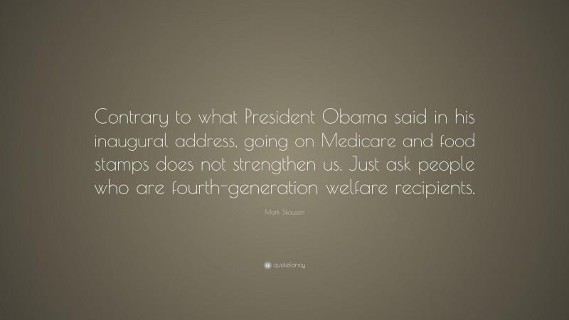 Mark Skousen Quote: “Contrary to what President Obama said in his inaugural address, going on Medicare and food stamps does not strengthen us. Just ask people who are fourth-generation welfare recipients.”