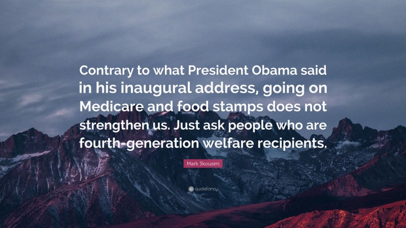 Mark Skousen Quote: “Contrary to what President Obama said in his inaugural address, going on Medicare and food stamps does not strengthen us. Just ask people who are fourth-generation welfare recipients.”