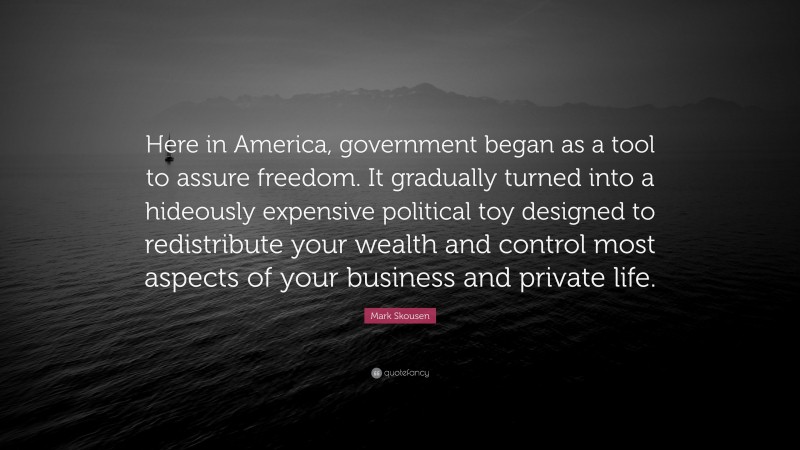 Mark Skousen Quote: “Here in America, government began as a tool to assure freedom. It gradually turned into a hideously expensive political toy designed to redistribute your wealth and control most aspects of your business and private life.”