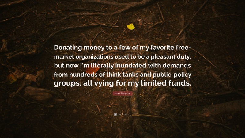 Mark Skousen Quote: “Donating money to a few of my favorite free-market organizations used to be a pleasant duty, but now I’m literally inundated with demands from hundreds of think tanks and public-policy groups, all vying for my limited funds.”