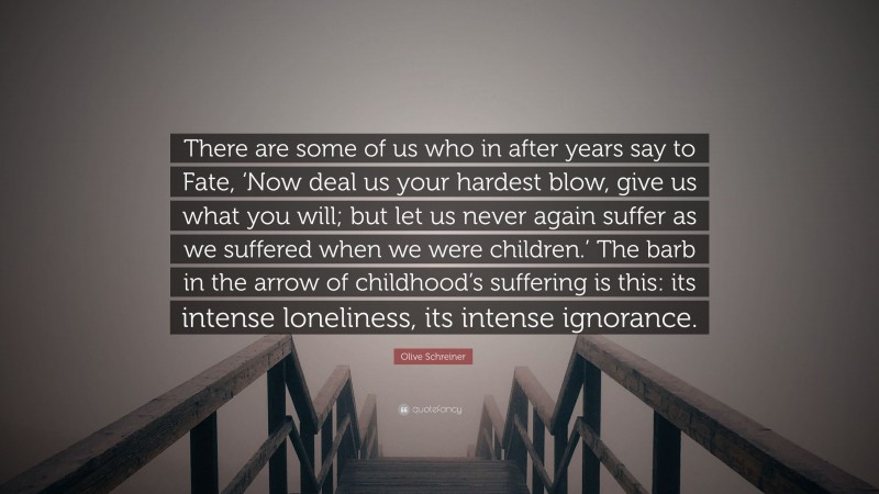 Olive Schreiner Quote: “There are some of us who in after years say to Fate, ‘Now deal us your hardest blow, give us what you will; but let us never again suffer as we suffered when we were children.’ The barb in the arrow of childhood’s suffering is this: its intense loneliness, its intense ignorance.”