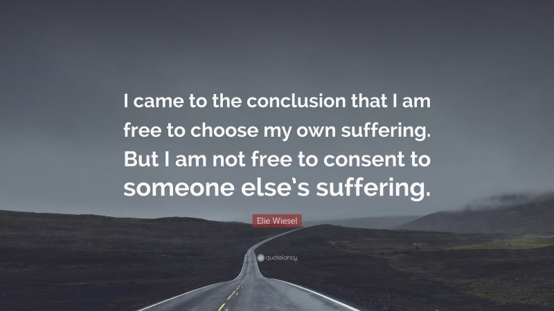 Elie Wiesel Quote: “I came to the conclusion that I am free to choose my own suffering. But I am not free to consent to someone else’s suffering.”