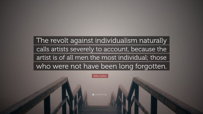 Willa Cather Quote: “The revolt against individualism naturally calls artists severely to account, because the artist is of all men the most individual; those who were not have been long forgotten.”