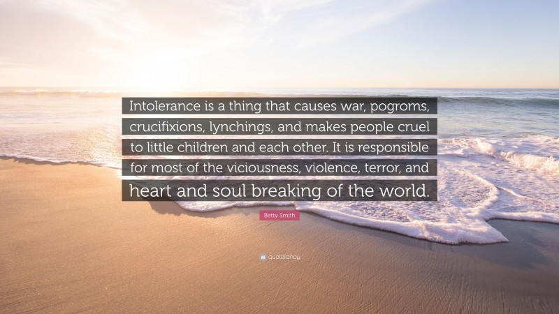 Betty Smith Quote: “Intolerance is a thing that causes war, pogroms, crucifixions, lynchings, and makes people cruel to little children and each other. It is responsible for most of the viciousness, violence, terror, and heart and soul breaking of the world.”