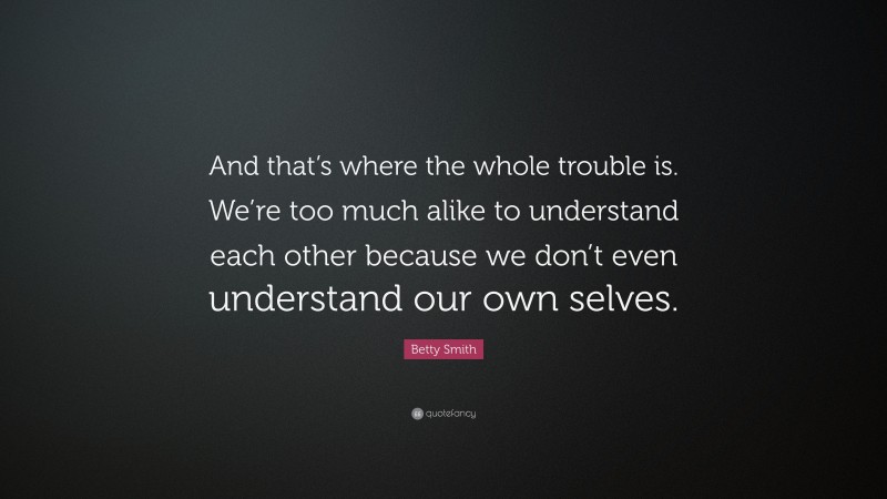 Betty Smith Quote: “And that’s where the whole trouble is. We’re too much alike to understand each other because we don’t even understand our own selves.”