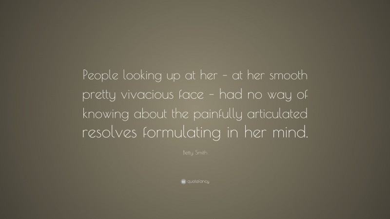 Betty Smith Quote: “People looking up at her – at her smooth pretty vivacious face – had no way of knowing about the painfully articulated resolves formulating in her mind.”