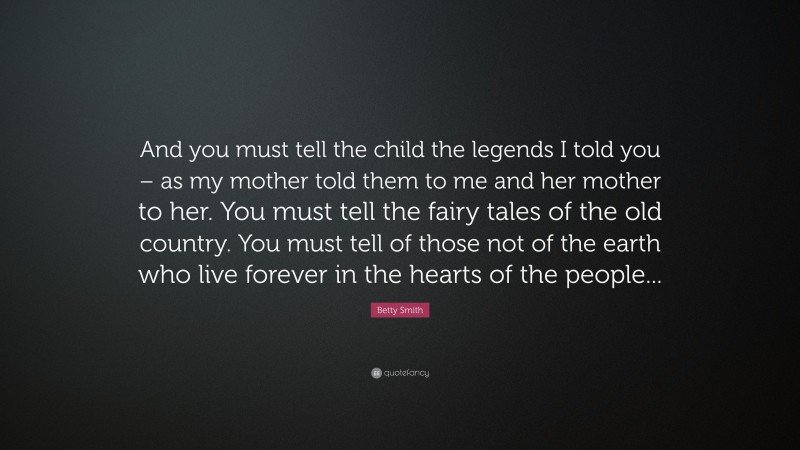 Betty Smith Quote: “And you must tell the child the legends I told you – as my mother told them to me and her mother to her. You must tell the fairy tales of the old country. You must tell of those not of the earth who live forever in the hearts of the people...”