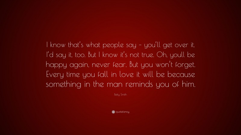 Betty Smith Quote: “I know that’s what people say – you’ll get over it. I’d say it, too. But I know it’s not true. Oh, youll be happy again, never fear. But you won’t forget. Every time you fall in love it will be because something in the man reminds you of him.”