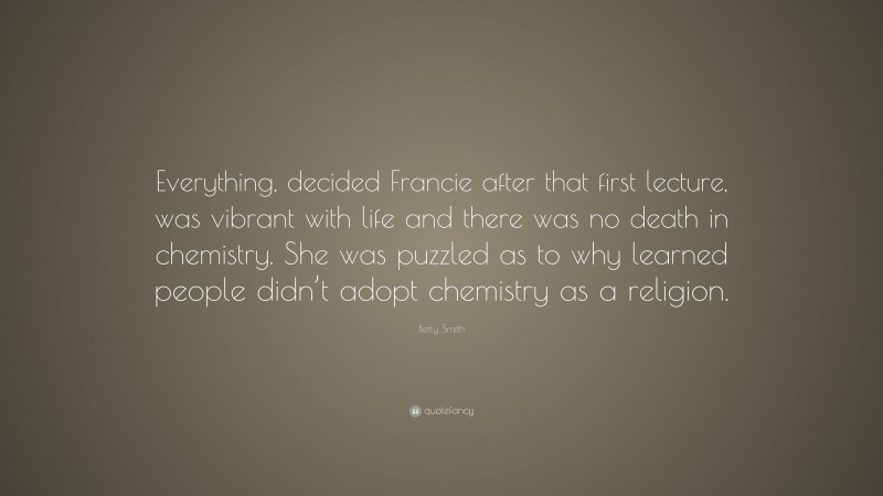 Betty Smith Quote: “Everything, decided Francie after that first lecture, was vibrant with life and there was no death in chemistry. She was puzzled as to why learned people didn’t adopt chemistry as a religion.”