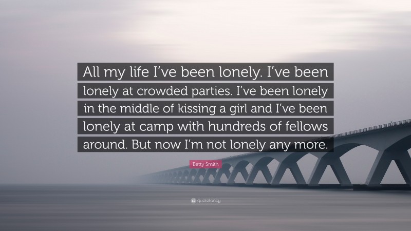Betty Smith Quote: “All my life I’ve been lonely. I’ve been lonely at crowded parties. I’ve been lonely in the middle of kissing a girl and I’ve been lonely at camp with hundreds of fellows around. But now I’m not lonely any more.”
