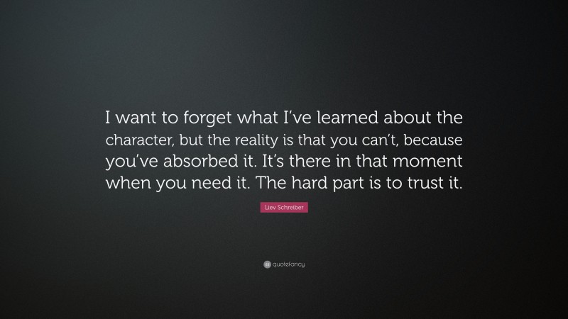 Liev Schreiber Quote: “I want to forget what I’ve learned about the character, but the reality is that you can’t, because you’ve absorbed it. It’s there in that moment when you need it. The hard part is to trust it.”