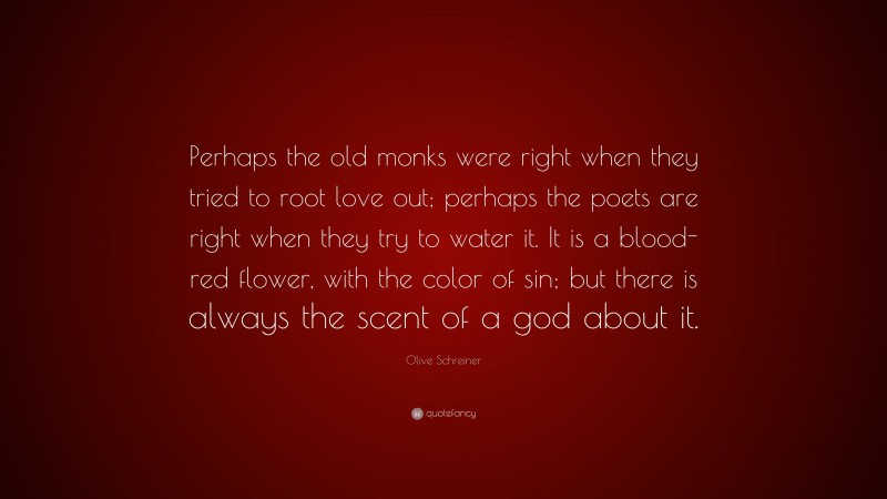 Olive Schreiner Quote: “Perhaps the old monks were right when they tried to root love out; perhaps the poets are right when they try to water it. It is a blood-red flower, with the color of sin; but there is always the scent of a god about it.”