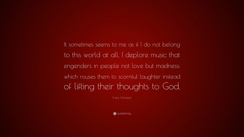 Franz Schubert Quote: “It sometimes seems to me as if I do not belong to this world at all. I deplore music that engenders in people not love but madness: which rouses them to scornful laughter instead of lifting their thoughts to God.”