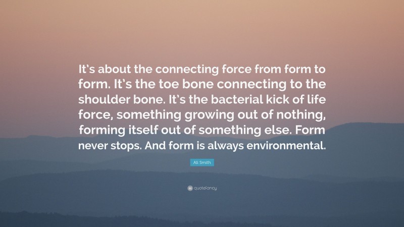 Ali Smith Quote: “It’s about the connecting force from form to form. It’s the toe bone connecting to the shoulder bone. It’s the bacterial kick of life force, something growing out of nothing, forming itself out of something else. Form never stops. And form is always environmental.”
