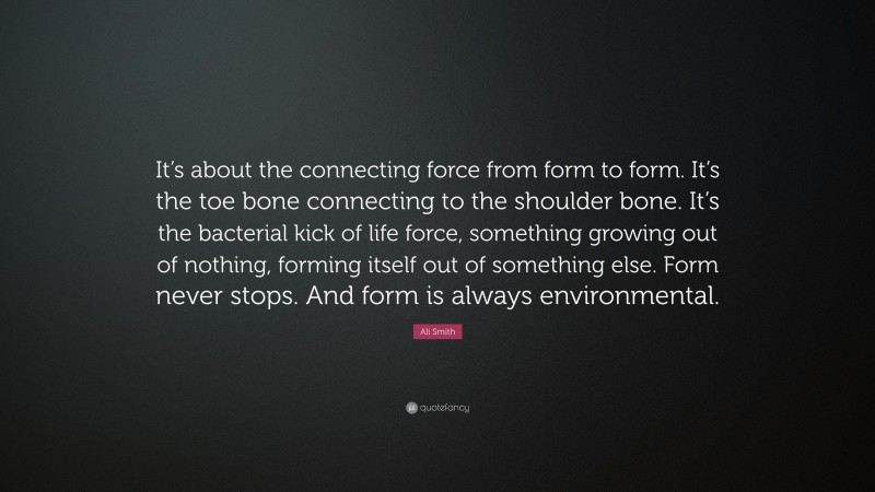 Ali Smith Quote: “It’s about the connecting force from form to form. It’s the toe bone connecting to the shoulder bone. It’s the bacterial kick of life force, something growing out of nothing, forming itself out of something else. Form never stops. And form is always environmental.”