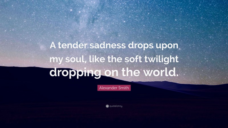 Alexander Smith Quote: “A tender sadness drops upon my soul, like the soft twilight dropping on the world.”