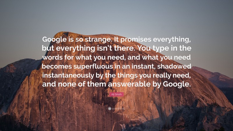 Ali Smith Quote: “Google is so strange. It promises everything, but everything isn’t there. You type in the words for what you need, and what you need becomes superfluous in an instant, shadowed instantaneously by the things you really need, and none of them answerable by Google.”