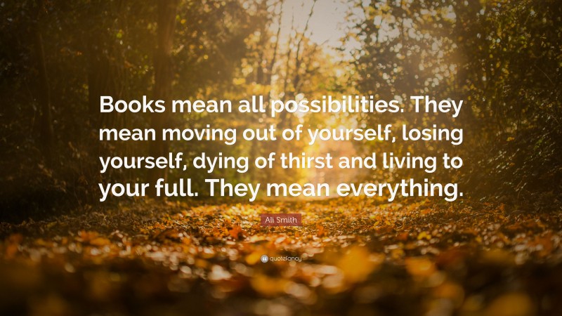 Ali Smith Quote: “Books mean all possibilities. They mean moving out of yourself, losing yourself, dying of thirst and living to your full. They mean everything.”