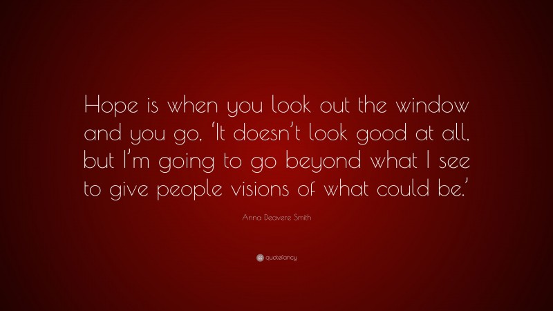 Anna Deavere Smith Quote: “Hope is when you look out the window and you go, ‘It doesn’t look good at all, but I’m going to go beyond what I see to give people visions of what could be.’”