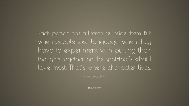 Anna Deavere Smith Quote: “Each person has a literature inside them. But when people lose language, when they have to experiment with putting their thoughts together on the spot-that’s what I love most. That’s where character lives.”