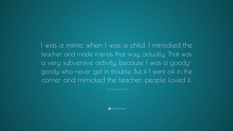Anna Deavere Smith Quote: “I was a mimic when I was a child. I mimicked the teacher and made friends that way, actually. That was a very subversive activity, because I was a goody-goody who never got in trouble. But if I went off in the corner and mimicked the teacher, people loved it.”