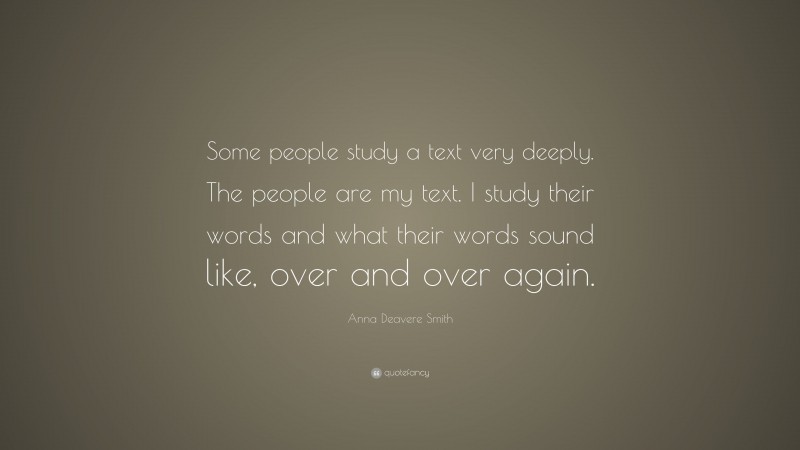 Anna Deavere Smith Quote: “Some people study a text very deeply. The people are my text. I study their words and what their words sound like, over and over again.”