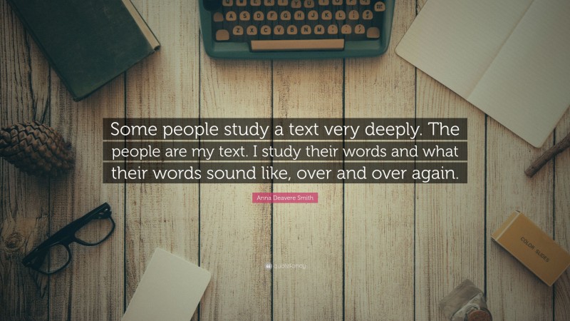 Anna Deavere Smith Quote: “Some people study a text very deeply. The people are my text. I study their words and what their words sound like, over and over again.”