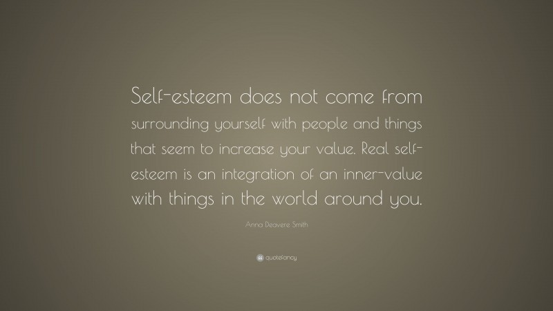 Anna Deavere Smith Quote: “Self-esteem does not come from surrounding yourself with people and things that seem to increase your value. Real self-esteem is an integration of an inner-value with things in the world around you.”