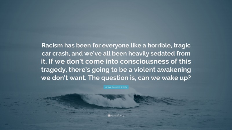 Anna Deavere Smith Quote: “Racism has been for everyone like a horrible, tragic car crash, and we’ve all been heavily sedated from it. If we don’t come into consciousness of this tragedy, there’s going to be a violent awakening we don’t want. The question is, can we wake up?”