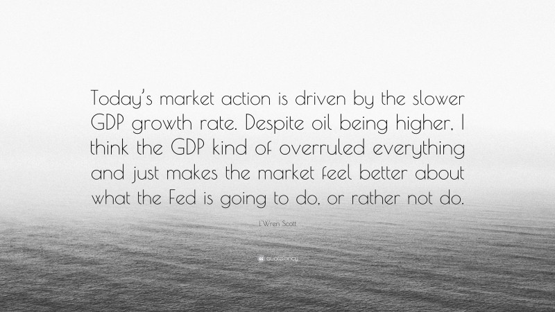 L'Wren Scott Quote: “Today’s market action is driven by the slower GDP growth rate. Despite oil being higher, I think the GDP kind of overruled everything and just makes the market feel better about what the Fed is going to do, or rather not do.”