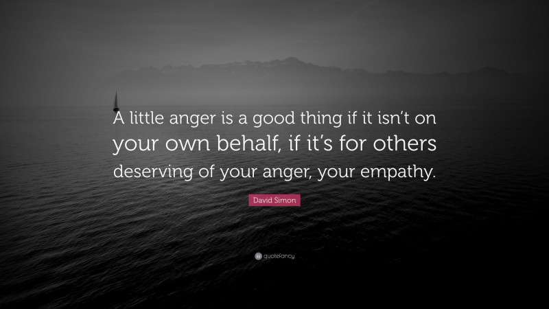 David Simon Quote: “A little anger is a good thing if it isn’t on your own behalf, if it’s for others deserving of your anger, your empathy.”