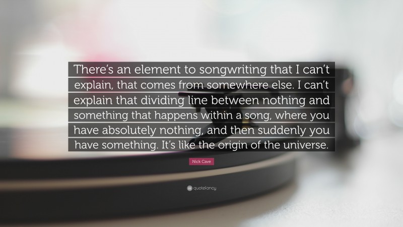 Nick Cave Quote: “There’s an element to songwriting that I can’t explain, that comes from somewhere else. I can’t explain that dividing line between nothing and something that happens within a song, where you have absolutely nothing, and then suddenly you have something. It’s like the origin of the universe.”
