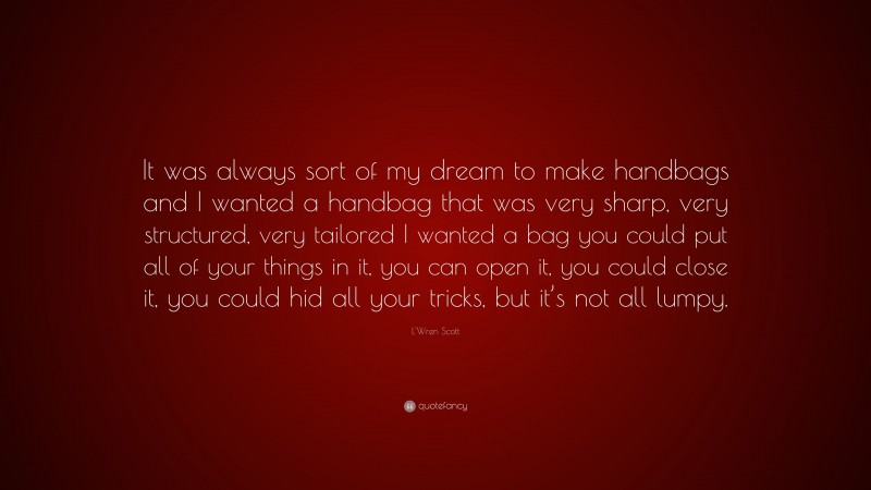 L'Wren Scott Quote: “It was always sort of my dream to make handbags and I wanted a handbag that was very sharp, very structured, very tailored I wanted a bag you could put all of your things in it, you can open it, you could close it, you could hid all your tricks, but it’s not all lumpy.”