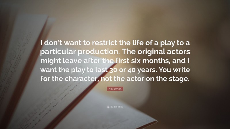 Neil Simon Quote: “I don’t want to restrict the life of a play to a particular production. The original actors might leave after the first six months, and I want the play to last 30 or 40 years. You write for the character, not the actor on the stage.”